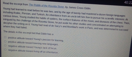 40:22 
Read the excerpt from The Riddle of the Rosetta Stone, by James Cross Giblin.
Young had learned to read before he was two, and by the age of twenty had mastered a dozen foreign languages
including Arabic, Persian, and Turkish. An inheritance from an uncle left him free to pursue his scientific interests. At
various times. Young studied the habits of spiders, the surface features of the moon, and diseases of the chest. Then
intrigued by the challenge of the Rosetta Stone, he put aside his other studies and concentrated on attempting to
decipher the writing on it. Young had read of de Sacy's and Akerblad's work in Parls, and was determined to succeed
where they had failed.
The details in this excerpt hint that Giblin has a
positive attitude toward Young's passion for learning
positive attitude toward learning new languages .
negative attitude toward Young's lack of focus.
negative attitude toward living off an inheritance.