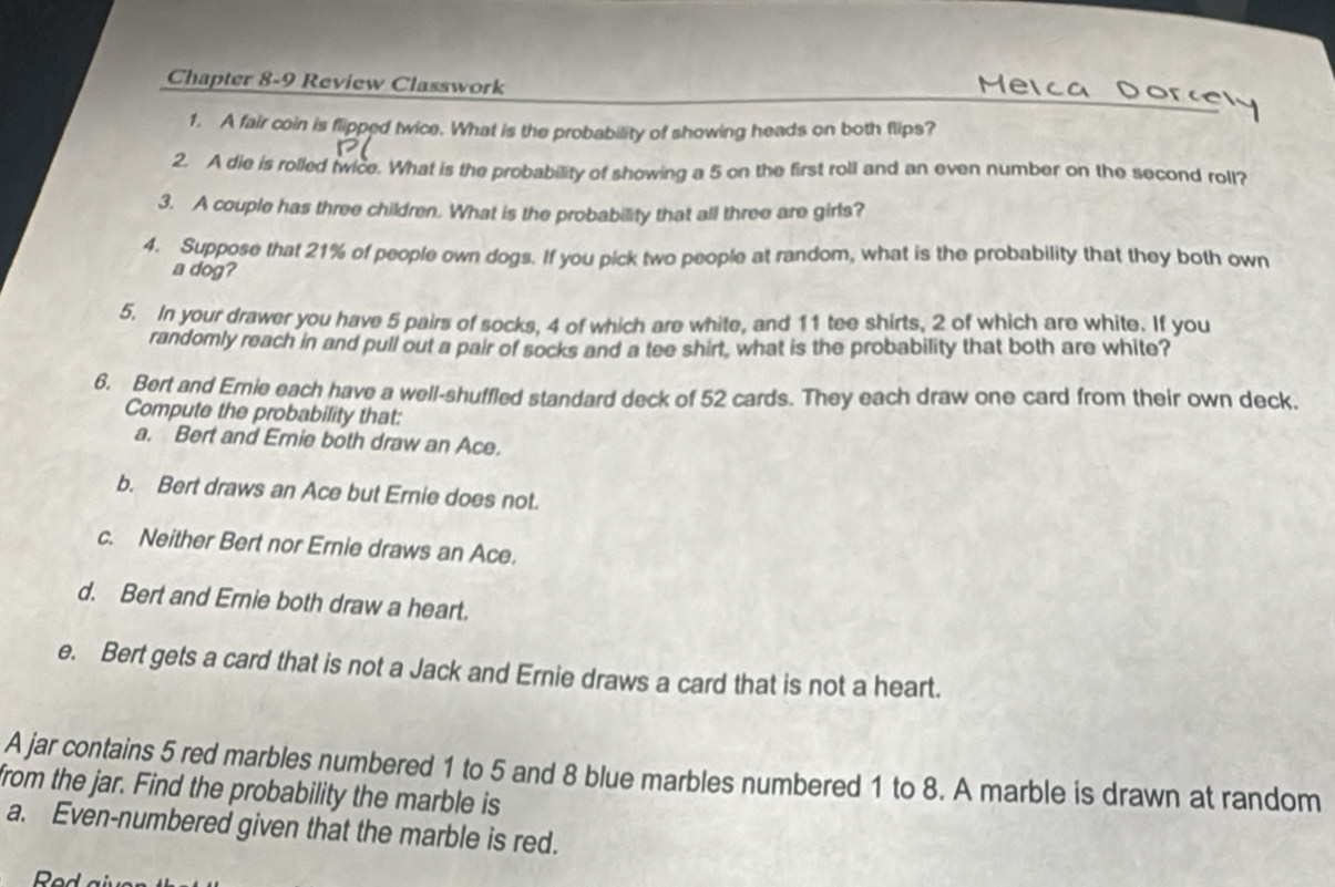 Chapter 8-9 Review Classwork 
1. A fair coin is flipped twice. What is the probability of showing heads on both flips? 
2. A die is rolled twice. What is the probability of showing a 5 on the first roll and an even number on the second roll? 
3. A couple has three children. What is the probability that all three are girls? 
4. Suppose that 21% of people own dogs. If you pick two people at random, what is the probability that they both own 
a dog? 
5. In your drawer you have 5 pairs of socks, 4 of which are white, and 11 tee shirts, 2 of which are white. If you 
randomly reach in and pull out a pair of socks and a tee shirt, what is the probability that both are white? 
6. Bert and Ernie each have a well-shuffled standard deck of 52 cards. They each draw one card from their own deck. 
Compute the probability that: 
a. Bert and Ernie both draw an Ace. 
b. Bert draws an Ace but Ernie does not. 
c. Neither Bert nor Ernie draws an Ace. 
d. Bert and Ernie both draw a heart. 
e. Bert gets a card that is not a Jack and Ernie draws a card that is not a heart. 
A jar contains 5 red marbles numbered 1 to 5 and 8 blue marbles numbered 1 to 8. A marble is drawn at random 
from the jar. Find the probability the marble is 
a. Even-numbered given that the marble is red. 
Red giv