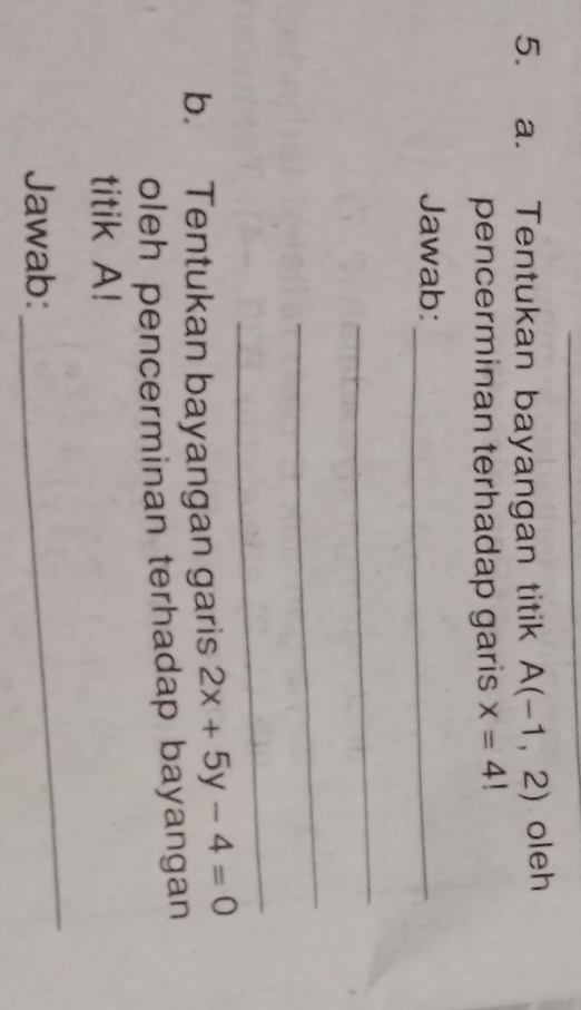 Tentukan bayangan titik A(-1,2) oleh 
pencerminan terhadap garis x=4!
Jawab:_ 
_ 
_ 
_ 
b. Tentukan bayangan garis 2x+5y-4=0
oleh pencerminan terhadap bayangan 
titik A! 
Jawab: 
_