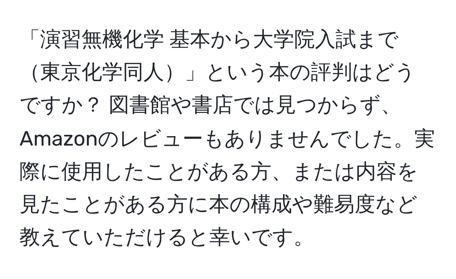 「演習無機化学 基本から大学院入試まで東京化学同人」という本の評判はどうですか？ 図書館や書店では見つからず、Amazonのレビューもありませんでした。実際に使用したことがある方、または内容を見たことがある方に本の構成や難易度など教えていただけると幸いです。