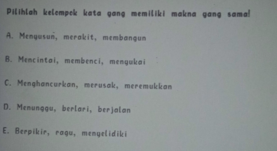 Pilihlah kelompok kata gang memiliki makna gang sama!
A. Menyusun, merakit, membangun
B. Mencintai, membenci, mengukai
C. Menghancurkan, merusak, meremukkan
D. Menunggu, berlari, berjalan
E. Berpikir, ragu, menyelidiki