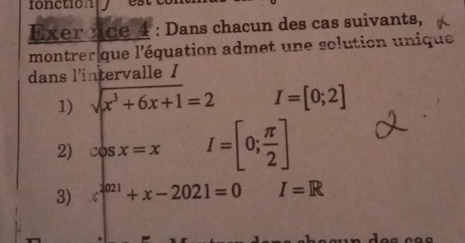 fonctionly 
Exercice 4 : Dans chacun des cas suivants, 
montrer que l'équation admet une solution unique 
dans l'intervalle I 
1) sqrt(x^3+6x+1)=2 I=[0;2]
2) cos x=x I=[0; π /2 ]
3) x^(2021)+x-2021=0 I=R
a