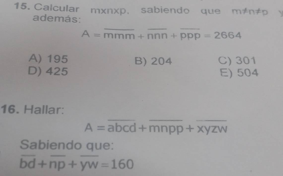 Calcular m* n* p , sabiendo que m!= n!= p
además:
A=overline mmm+overline nnn+overline ppp=2664
A) 195 C) 301
B) 204
D) 425 E) 504
16. Hallar:
A=overline abcd+overline mnpp+overline xyzw
Sabiendo que:
overline bd+overline np+overline yw=160