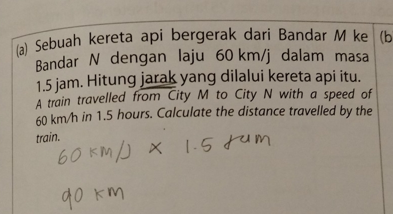 Sebuah kereta api bergerak dari Bandar M ke (b 
Bandar N dengan laju 60 km/j dalam masa
1.5 jam. Hitung jarak yang dilalui kereta api itu. 
A train travelled from City M to City N with a speed of
60 km/h in 1.5 hours. Calculate the distance travelled by the 
train.