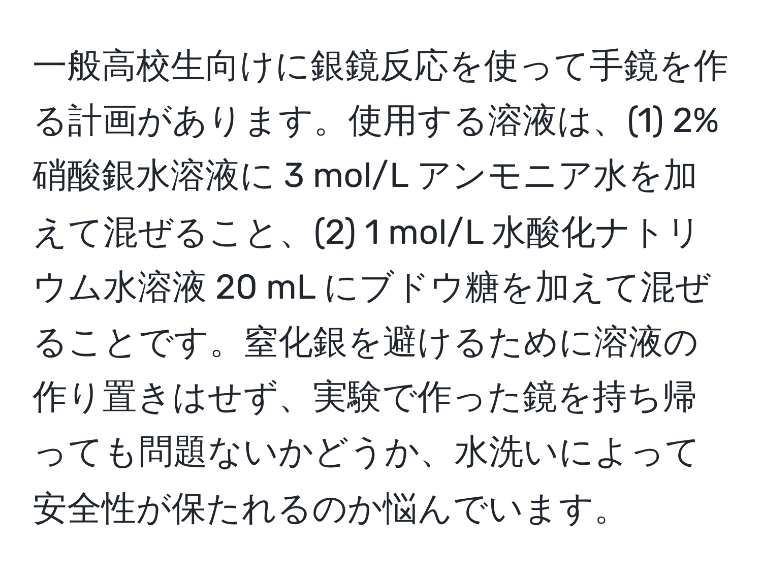 一般高校生向けに銀鏡反応を使って手鏡を作る計画があります。使用する溶液は、(1) 2% 硝酸銀水溶液に 3 mol/L アンモニア水を加えて混ぜること、(2) 1 mol/L 水酸化ナトリウム水溶液 20 mL にブドウ糖を加えて混ぜることです。窒化銀を避けるために溶液の作り置きはせず、実験で作った鏡を持ち帰っても問題ないかどうか、水洗いによって安全性が保たれるのか悩んでいます。