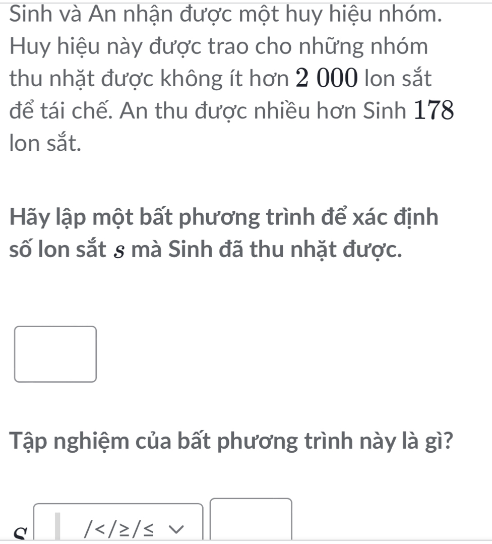 Sinh và An nhận được một huy hiệu nhóm. 
Huy hiệu này được trao cho những nhóm 
thu nhặt được không ít hơn 2 000 lon sắt 
để tái chế. An thu được nhiều hơn Sinh 178
Ion sắt. 
Hãy lập một bất phương trình để xác định 
số Ion sắt 8 mà Sinh đã thu nhặt được. 
Tập nghiệm của bất phương trình này là gì? 
□
beginarrayr a/ □ 