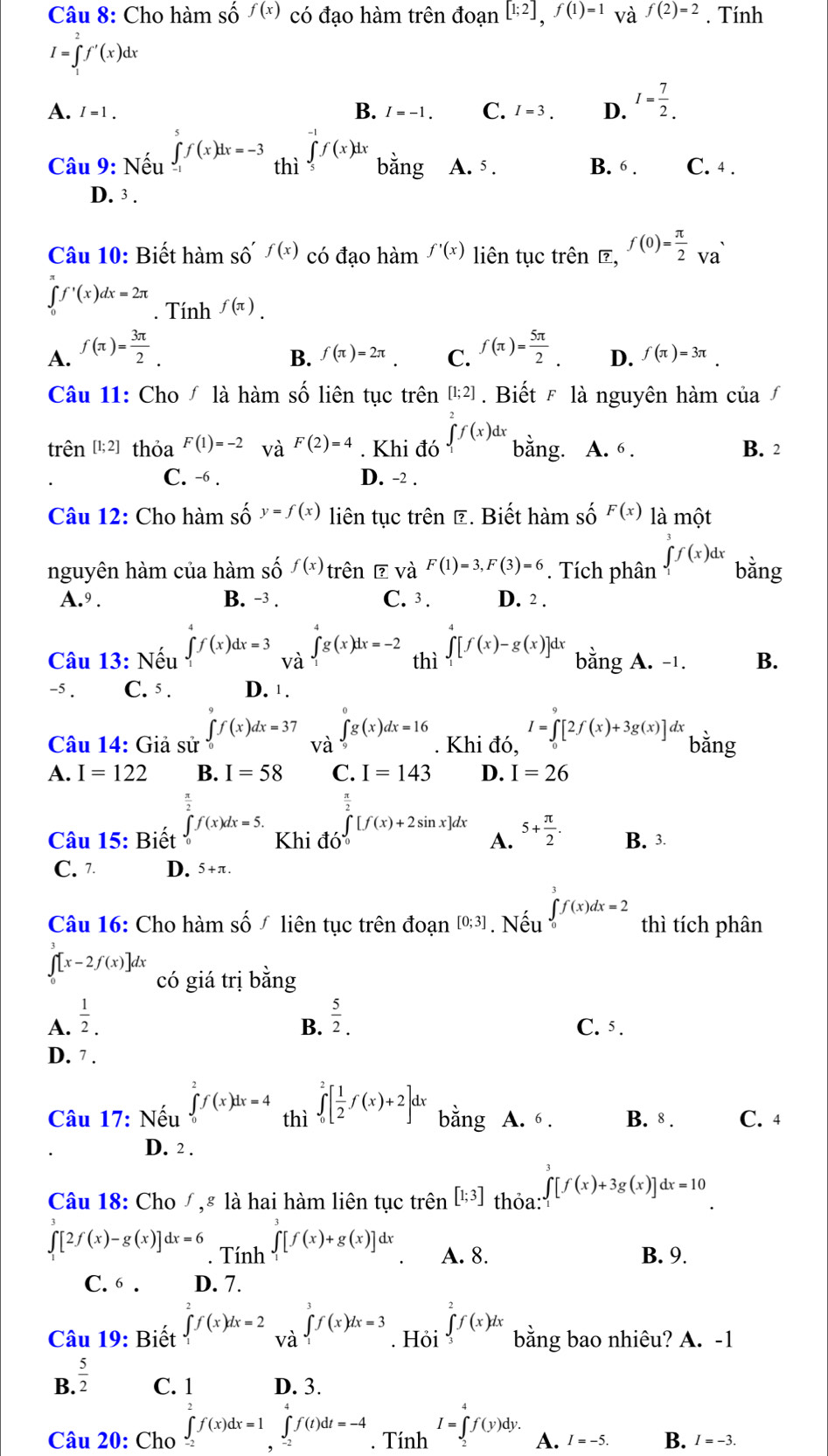 Cho hàm số f(x) có đạo hàm trên doan[1;2],f(1)=1 và f(2)=2. Tính
I=∈tlimits _1^(2f'(x)dx
A. I=1. I=-1. C. I=3. D. I=frac 7)2.
B.
Câu 9: Nếu ∈tlimits _(-1)^5f(x)dx=-3 thì ∈tlimits _5f(x)dx bǎng A. 5 . B. 6 . C. 4 .
D. 3 .
Câu 10: Biết hàm Shat O'f(x) có đạo hàm f'(x) liên tục trên , f(0)= π /2 va
∈tlimits _0^((π)f'(x)dx=2π. Tính f(π ).
A. f(π )=frac 3π)2. f(π )= 5π /2  D. f(π )=3π .
B. f(π )=2π . C.
Câu 11: Cho / là hàm số liên tục trên [1;2].  Biết F là nguyên hàm của∫
trên [1; 2] thỏa F(1)=-2 và F(2)=4. Khi đó ∈tlimits _1^(2f(x)dx bằng. A. 6 . B. 2
C. -6 . D. -2 .
Câu 12: Cho hàm số y=f(x) liên tục trên Ê. Biết hàm số F(x) là một
nguyên hàm của hàm số f(x) trên ē và F(1)=3,F(3)=6. Tích phân ∈tlimits _1^3f(x)dx bằng
A.9 . B. -3 . C. 3. D. 2 .
Câu 13: Nếu ∈tlimits _1^7f(x)dx=3 và ∈tlimits _1^tg(x)dx=-2 thì ∈t _1)[f(x)-g(x)]dx bằng A. -1. B.
-5 . C. 5 . D. 1 .
Câu 14: Giả sử ∈tlimits _0f(x)dx=37 và ∈tlimits _9^(0g(x)dx=16. Khi đó, I=∈tlimits _0^9[2f(x)+3g(x)]dx bằng
A. I=122 B. I=58 C. I=143 D. I=26
∈tlimits _0^2[f(x)+2sin x]dx
Câu 15: Biết ∈tlimits _0^(frac π)2)f(x)dx=5. Khi đó A. 5+ π /2 . B. 3.
C. 7 D. 5+π.
Câu 16: Cho hàm shat O f liên tục trên đoạn [0;3]. Nếu ∈tlimits _0^(3f(x)dx=2 thì tích phân
∈t [x-2f(x)]dx có giá trị bằng
B.
A. frac 1)2.  5/2 . C. 5 .
D. 7 .
Câu 17: Nếu ∈tlimits _0^(2f(x)dx=4 thì ∈tlimits _0^2[frac 1)2f(x)+2]dx bằng A. 6 . B. 8 . C. 4
D. 2 .
Câu 18: Cho/,# là hai hàm liên tục trên [1;3] thỏa: ∈t _1[f(x)+3g(x)]dx=10
∈tlimits [2f(x)-g(x)]dx=6. Tính ∈tlimits _1^(5[f(x)+g(x)]dx 、 A. 8. B. 9.
C. 6 . D. 7.
Câu 19: Biết ∈tlimits _1^2f(x)dx=2 và ∈tlimits _1^3f(x)dx=3. Hỏi ∈tlimits _3^2f(x)dx bằng bao nhiêu? A. -1
B frac 5)2 C. 1 D. 3.
I=∈tlimits^(4^4f(y)dy.
Câu 20: Cho ∈tlimits _-2)f(x)dx=1∈tlimits _(-2)^-f(t)dt=-4. Tính A. I=-5. B. I=-3.