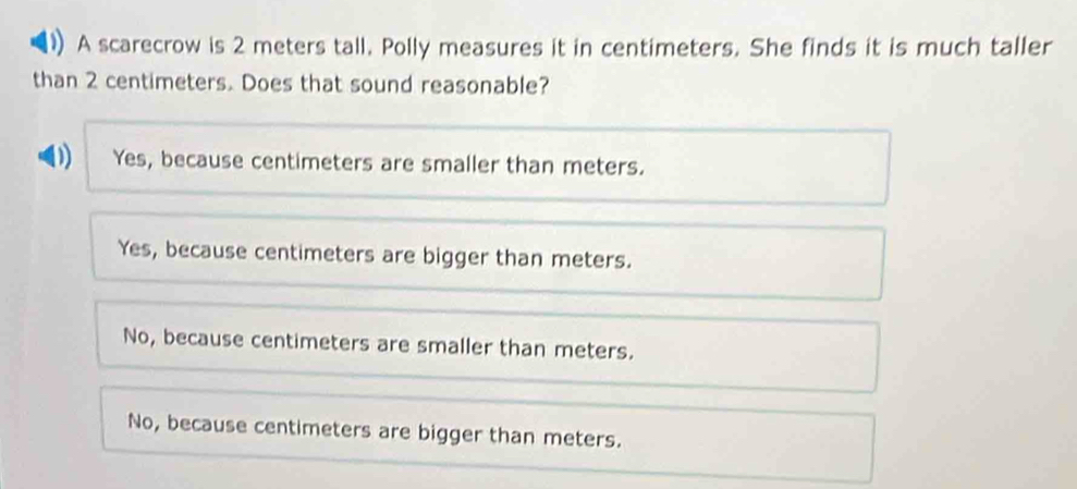 A scarecrow is 2 meters tall. Polly measures it in centimeters. She finds it is much taller
than 2 centimeters. Does that sound reasonable?
D Yes, because centimeters are smaller than meters.
Yes, because centimeters are bigger than meters.
No, because centimeters are smaller than meters.
No, because centimeters are bigger than meters.