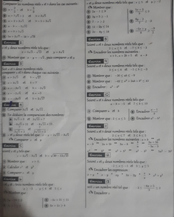 Comparer les nombres réels « et 6 dans les cas suivants :  * et y deux nombres réels tels que : x≤ 5 et y≥ -2
Montrer que  
a · - 2/3 · et b= 5/9   (5x+2)/9 ≤ 3
2x-1≤ 9
1 a=7sqrt(5)+2 et b=3sqrt(5)
1 3y+5≥ -1
 a=3+2sqrt(5) et b=5+3sqrt(5) 7  (6y-2)/7 ≥ -2
3 7-x≥ 2
a-b=-2sqrt(11)
4 11-2y≤ 14
a=b+5sqrt(3)
5 2x-4y≤ 18 1  (-5x+y)/6 ≥  (-9)/2 
5a+3sqrt(7)=5b+sqrt(28)
Evercica 2 Exercice B
Soient « et 6 deux nombres réels tels que :
x et y deux nombres réels tels que : 2≤ a≤ 5 et -7≤ b≤ -3
x=5sqrt(3)-sqrt(12) et y=4sqrt(3) € * Encadrer les nombres suivantes :
Montrer que : x-y=-sqrt(3) , puis comparer z e y
a+b,a+2b+5 et a-b
Evertice B Evercice 9
Soit a et 6 deux nombres réels . Soient a et 5 deux nombres réels tels que :
3≤ a≤ 6 et -5≤ b≤ -3
comparer s et 6 dans chaque cas suivants :  Montrer que : -30≤ ab≤ -9
a=3sqrt(5) c b=sqrt(37)
1 a=4sqrt(3) d b=7 2 Montrer que : -42≤ a^2+2ab+b^2≤ 43
1 a=-3sqrt(2) et b=-2sqrt(3) Encadrer : a^2-b^2
a=-2sqrt(6) et b=-5 Exercice 10
x=-3sqrt(3) et b=2sqrt(17) Soient « et 6 deux nombres réels tels que :
oml
a-b=-5 et 7≤ b≤ 10
* Comparer 3sqrt(5) et 2sqrt(11). Comparer a et b Encadrer  (a-1)/b .
En déduire la comparaison des nombres :
* 3sqrt(5)+8 et 2sqrt(11)+7 2 Montrer que : 2≤ a≤ 5 Encadrer a^2-b^2
b -6sqrt(5)+11 et -4sqrt(11)+13. Exercice
6  7/3sqrt(5)+2  d  7/2sqrt(11)+1 , Soient a et δ deux nombres réels tels que :
set 9 deux réels tel que : x-y=2sqrt(11)-3sqrt(5) et 3≤ b≤ 5
2≤ a≤ 7
s  Comparer z et y   Encadrer les nombres suivantes : a+b ·s
Evercice
a-brightarrow 2a+5b ... 3a-b  b/a rightarrow  (2a+5b)/-3a-b 
soient 2 et y tels que : a^(2° b^2) *x_3 a^2+b^2 a^2-b^2. 5a^2-3b^2
x=2sqrt(5)-3sqrt(2) et b=sqrt(39-12sqrt 10) Exercice 12
@ Montrer que : x≥ 0. Soient z et y deux nombres réels tels que :
-2≤ x≤ -1 et 3≤ y≤ 5
② Calculer e^3 v^3. €  Encadrer les expression :
*   Comparer = et y
x+y· x-y· 3x-2y·  x/y · x^2+y^2
Eversice 6 Gvercice  3
et y et , trois nombres réels tels que :  soit 2 un nombre réel tel que : -3≤  (-6x+5)/3 ≤ 2
x≥ -2,y≤ 4 et 5≤ z
Mandrer que Encadrer =
5 5y-16≤ 2 4 -4x+31≤ 11
3x+7≥ 3 4 3x+2x≥ 4