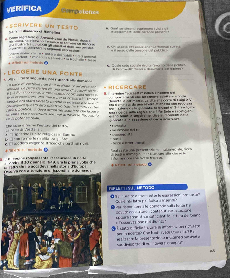 VERIFICA Compotenze
, SCRIVERE UN TESTO .Quali sentimenti esprimono i visi e gli
a
Scrivi il discorso di Richelieu atteggiamenti delle persone presenti?
_
. Come segretario di Armand-Jean du Plessis, duca di_
Richelieu, hai ricevuto l'incarico di scrivere un discorso
che illustrerà a Luigi XIII gli obiettivi della sua política
Ricordati di utilizzare le seguenti espressioni: b. Chi assiste all'esecuzione? Soffermati sull'età
e il sesso delle persone del pubblico.
potere divino del re * potere dei nobili * Stati generali_
intendenti * minaccía ugonotti * la Rochelle * tasse_
Rifletti sul metodo 0
c. Quale ceto sociale risulta favorito dalla política
LEGGERE UNA FONTE di Cromwell? Riesci a desumerlo dal dipinto?
7. Leggi il testo seguente, poi rispondi alle domande._
La pace di Vestfalia non fu il risultato di un'unica con-
ferenza. La pace derivò da una serie di accordi distin- RICERCARE
ti (...] Pur ricorrendo a motivazioni nobili sulla necessi- 9. Il termine ''etichetta'' indica l’insieme dei
tà di raggiungere una ''pace per la cristianità'', troppo comportamenti che bisognava adottare a corte
sangue era stato versato perché si potesse pensare di durante le cerimonie. La vita alla corte di Luigi XIV
conseguire questo alto obiettivo tramite l'unità dottri- era dominata da una severa etichetta che regolava
naria o politica. Si dava ormai per scontato che la pace ogni azione della giornata. In gruppi di 3-4 svolgete
sarebbe stata costruita semmai attraverso l'equilibrio una ricerca sulle regole che il Re Sole e i cortigiani
tra le potenze rivali. erano tenuti a seguire nei diversi momenti della
giornata e in occasione di certe ricorrenze:
Che cosa afferma l'autore del testo? risveglio
La pace di Vestfalia.. vestizione del re
É ripristina l'unità religiosa in Europa
b. □ non ferma le rivalità tra gli Stati pasti passeggiata
c. □ soddisfa esigenze strategiche tra Stati rivali. feste e divertimenti
Rifletti sul metodo Realizzate una presentazione multimediale, ricca
di testi e immagini, per illustrare alla classe le
8. L'immagine rappresenta l’esecuzione di Carlo I informazioni che avete trovato.
a Londra il 30 gennaio 1649. Era la prima volta che
un fatto simile accadeva nella storia d'Europa. Rifletti sul metodo
Oione e rispondi alle domande.
FLETTI SUL METODO
Sei riuscito a usare tutte le espressioni proposte?
Quale hai fatto più fatica a inserire?
Per rispondere alle domande sulla fonte hai
dovuto consultare i contenuti della Lezione
oppure sono state sufficienti la lettura del brano
e l'osservazione del dipinto?
À É stato difficile trovare le informazioni richieste
per la ricerca? Che fonti avete utilizzato? Per
realizzare la presentazione multimediale avete
suddiviso tra di voi i diversi compiti?
145