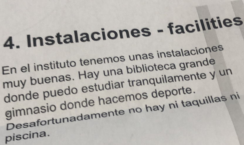 Instalaciones - facilities 
En el instituto tenemos unas instalaciones 
muy buenas. Hay una biblioteca grande 
donde puedo estudiar tranquilamente y un 
gimnasio donde hacemos deporte. 
Desafortunadamente no hay ni taquillas ni 
piscina.