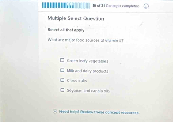 of 31 Concepts completed
Multiple Select Question
Select all that apply
What are major food sources of vitamin K?
Green leafy vegetables
Milk and dairy products
Citrus fruits
Soybean and canola olls
Need help? Review these concept resources.