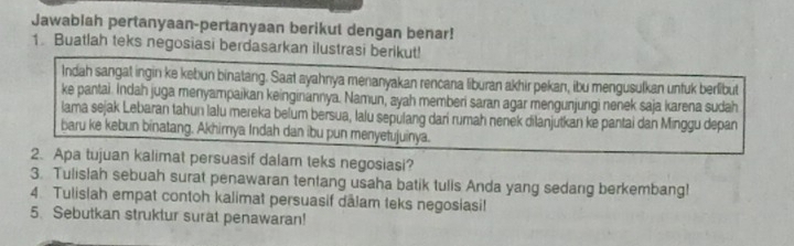 Jawablah pertanyaan-pertanyaan berikut dengan benar! 
1. Buatlah teks negosiasi berdasarkan ilustrasi berikut! 
Indah sangat ingin ke kebun binatang. Saat ayahnya menanyakan rencana liburan akhir pekan, ibu mengusulkan unfuk berlibut 
ke pantai. Indah juga menyampaikan keinginannya. Namun, ayah memberi saran agar mengunjungi nenek saja karena sudah 
lama sejak Lebaran tahun lalu mereka belum bersua, lalu sepulang dari rumah nenek dilanjutkan ke pantai dan Minggu depan 
baru ke kebun binatang. Akhimya Indah dan ibu pun menyetujuinya. 
2. Apa tujuan kalimat persuasif dalam teks negosiasi? 
3. Tulislah sebuah surat penawaran tentang usaha batik tulls Anda yang sedang berkembang! 
4. Tulislah empat contoh kalimat persuasif dālam teks negosiasi! 
5. Sebutkan struktur surat penawaran!