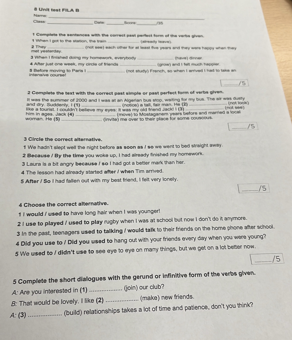 Unit test FILA B
_
Name:
Class: _Date:_ Score _/35
1 Complete the sentences with the correct past perfect form of the verbs given.
1 When I got to the station, the train _(already leave).
2 They _(not see) each other for at least five years and they were happy when they
met yesterday.
3 When I finished doing my homework, everybody _(have) dinner.
4 After just one week, my circle of friends _(grow) and I felt much happier.
5 Before moving to Paris I _(not study) French, so when I arrived I had to take an
intensive course!
_/5
2 Complete the text with the correct past simple or past perfect form of verbs given.
It was the summer of 2000 and I was at an Algerian bus stop, waiting for my bus. The air was dusty
and dry. Suddenly, I (1) . (notice) a tall, fair man. He (2)
like a tourist. I couldn't believe my eyes: it was my old friend Jack! I (3) __(not see)  (not look)
him in ages. Jack (4) _.. (move) to Mostaganem years before and married a local
woman. He (5) _. (invite) me over to their place for some couscous.
_/5
3 Circle the correct alternative.
1 We hadn't slept well the night before as soon as / so we went to bed straight away.
2 Because / By the time you woke up, I had already finished my homework.
3 Laura is a bit angry because / so I had got a better mark than her.
4 The lesson had already started after / when Tim arrived.
5 After / So I had fallen out with my best friend, I felt very lonely.
_/5
4 Choose the correct alternative.
1 I would / used to have long hair when I was younger!
2 I use to played / used to play rugby when I was at school but now I don't do it anymore.
3 In the past, teenagers used to talking / would talk to their friends on the home phone after school.
4 Did you use to / Did you used to hang out with your friends every day when you were young?
5 We used to / didn't use to see eye to eye on many things, but we get on a lot better now.
_/5
5 Complete the short dialogues with the gerund or infinitive form of the verbs given.
A: Are you interested in (1) _(join) our club?
B: That would be lovely. I like (2) _(make) new friends.
A: (3) _(build) relationships takes a lot of time and patience, don't you think?