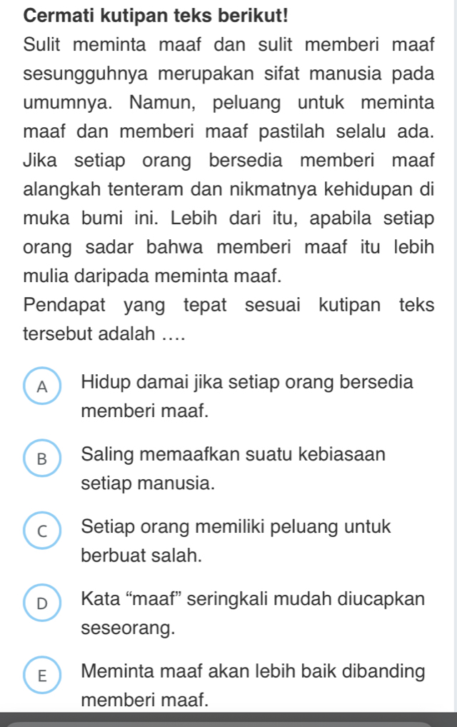 Cermati kutipan teks berikut!
Sulit meminta maaf dan sulit memberi maaf
sesungguhnya merupakan sifat manusia pada
umumnya. Namun, peluang untuk meminta
maaf dan memberi maaf pastilah selalu ada.
Jika setiap orang bersedia memberi maaf
alangkah tenteram dan nikmatnya kehidupan di
muka bumi ini. Lebih dari itu, apabila setiap
orang sadar bahwa memberi maaf itu lebih
mulia daripada meminta maaf.
Pendapat yang tepat sesuai kutipan teks
tersebut adalah ....
A Hidup damai jika setiap orang bersedia
memberi maaf.
B  Saling memaafkan suatu kebiasaan
setiap manusia.
C ) Setiap orang memiliki peluang untuk
berbuat salah.
D Kata “maaf” seringkali mudah diucapkan
seseorang.
E Meminta maaf akan lebih baik dibanding
memberi maaf.