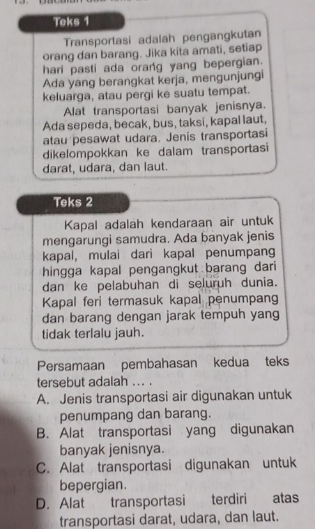 Teks 1
Transportasi adalah pengangkutan
orang dan barang. Jika kita amati, setiap
hari pasti ada orang yang bepergian.
Ada yang berangkat kerja, mengunjungi
keluarga, atau pergi ke suatu tempat.
Alat transportasi banyak jenisnya.
Ada sepeda, becak, bus, taksi, kapal laut,
atau pesawat udara. Jenis transportasi
dikelompokkan ke dalam transportasi
darat, udara, dan laut.
Teks 2
Kapal adalah kendaraan air untuk
mengarungi samudra. Ada banyak jenis
kapal, mulai dari kapal penumpang
hingga kapal pengangkut barang dari 
dan ke pelabuhan di seluruh dunia.
Kapal feri termasuk kapal penumpan
dan barang dengan jarak tempuh yang
tidak terlalu jauh.
Persamaan pembahasan kedua teks
tersebut adalah ... .
A. Jenis transportasi air digunakan untuk
penumpang dan barang.
B. Alat transportasi yang digunakan
banyak jenisnya.
C. Alat transportasi digunakan untuk
bepergian.
D. Alat transportasi terdiri atas
transportasi darat, udara, dan laut.