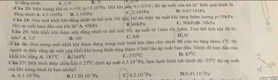 là đẳng nhiệt A. 1,5l B. 5l
Câu 23: Một lượng khí có v_1=3l,p_1=3.10^5Pa Hội khi nén V_2=2/3V 1  thì áp suất của nó là? Biết quá trình là
đẳng nhiệt A. 4,5.105Pa B. 3.105Pa C. 2.105Pa D. 0,67.105Pa
Cầu 24: Nén một khối khí đẳng nhiệt từ thể tích 24/ đến 167 thì thấy áp suất khí tăng thêm lượng p=30kPa.
Hỏi áp suất bam đầu của khí là? A. 45kPa B.)60kPa C. 90kPaD. 30kPa
Cầu 25: Một khối khí được nén đẳng nhiệt từ thể tích 16/, áp suất từ 1atm tới 4atm. Tìm thể tích khí đã bị
nén? A. 12/ B. 16/ C. 64l D. 4/
Câu 26: Đun nóng một khổi khí được đựng trong một bình kín làm cho nhiệt độ của nó tăng thêm 1°C thì
người ta thấy rằng áp suất của khối khí trong bình tăng thêm 1/360 lần áp suất ban đầu. Nhiệt độ ban đầu của
khối khí bằng A. 187°C B. 360°C
C. 273°C D. 87°C 1)
Câu 27: Một bình thép chứa khí ở 27°C dưới áp suất 6,3.10^(-5)Pa 1, làm lạnh bình tới nhiệt độ -73°C thì áp suất (2)
của khí trong bình là bao nhiêu? 3)
A. 6,3.10^(-5)Pa B. 17,03.10^(-5)Pa c. 4,2.10^(-5)Pa D. 9,45.10^(-5)Pa