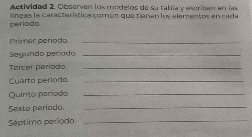 Actividad 2. Observen los modelos de su tabla y escriban en las 
líneas la característica común que tienen los elementos en cada 
periodo. 
Primer periodo._ 
Segundo periodo._ 
Tercer periodo._ 
Cuarto periodo._ 
Quinto periodo._ 
Sexto periodo._ 
Séptimo periodo._