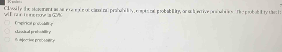 Classify the statement as an example of classical probability, empirical probability, or subjective probability. The probability that it
will rain tomorrow is 63%
Empirical probability
classical probability
Subjective probability