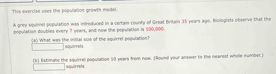 This exercise uses the population growth model. 
A grey squirrel population was introduced in a certain county of Great Britain 35 years ago. Biologists observe that the 
population doubles every 7 years, and now the population is 100,000. 
(a) What was the initial size of the squirrel population? 
squirrels 
(b) Estimate the squirrel population 10 years from now. (Round your answer to the nearest whole number.) 
squirrels