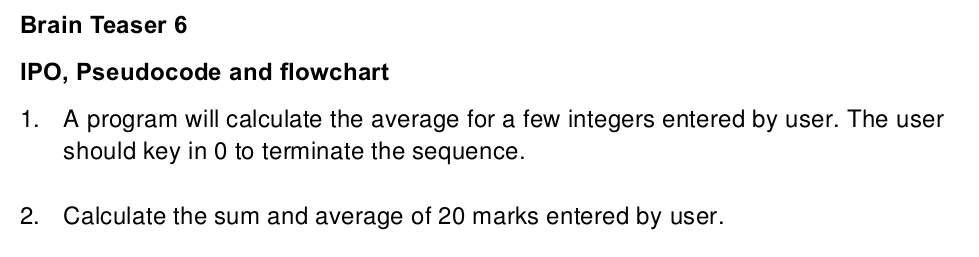 Brain Teaser 6 
IPO, Pseudocode and flowchart 
1. A program will calculate the average for a few integers entered by user. The user 
should key in 0 to terminate the sequence. 
2. Calculate the sum and average of 20 marks entered by user.