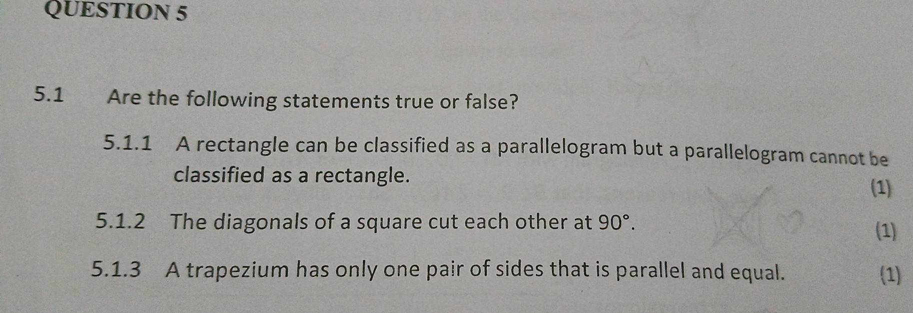 5.1 Are the following statements true or false? 
5.1.1 A rectangle can be classified as a parallelogram but a parallelogram cannot be 
classified as a rectangle. 
(1) 
5.1.2 The diagonals of a square cut each other at 90°. 
(1) 
5.1.3 A trapezium has only one pair of sides that is parallel and equal. (1)