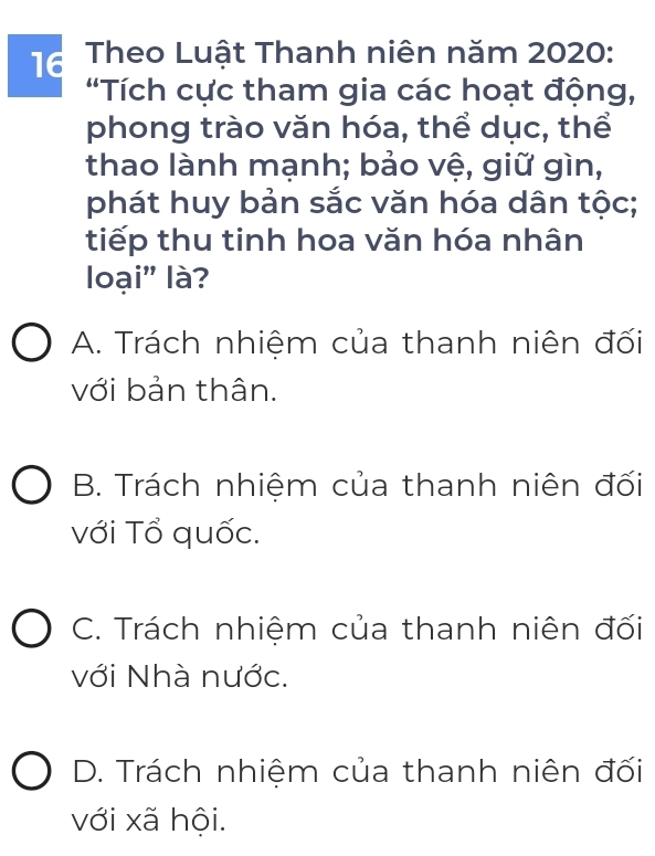 Theo Luật Thanh niên năm 2020:
'Tích cực tham gia các hoạt động,
phong trào văn hóa, thể dục, thể
thao lành mạnh; bảo vệ, giữ gìn,
phát huy bản sắc văn hóa dân tộc;
tiếp thu tinh hoa văn hóa nhân
loại' là?
A. Trách nhiệm của thanh niên đối
với bản thân.
B. Trách nhiệm của thanh niên đối
với Tổ quốc.
C. Trách nhiệm của thanh niên đối
với Nhà nước.
D. Trách nhiệm của thanh niên đối
với xã hội.