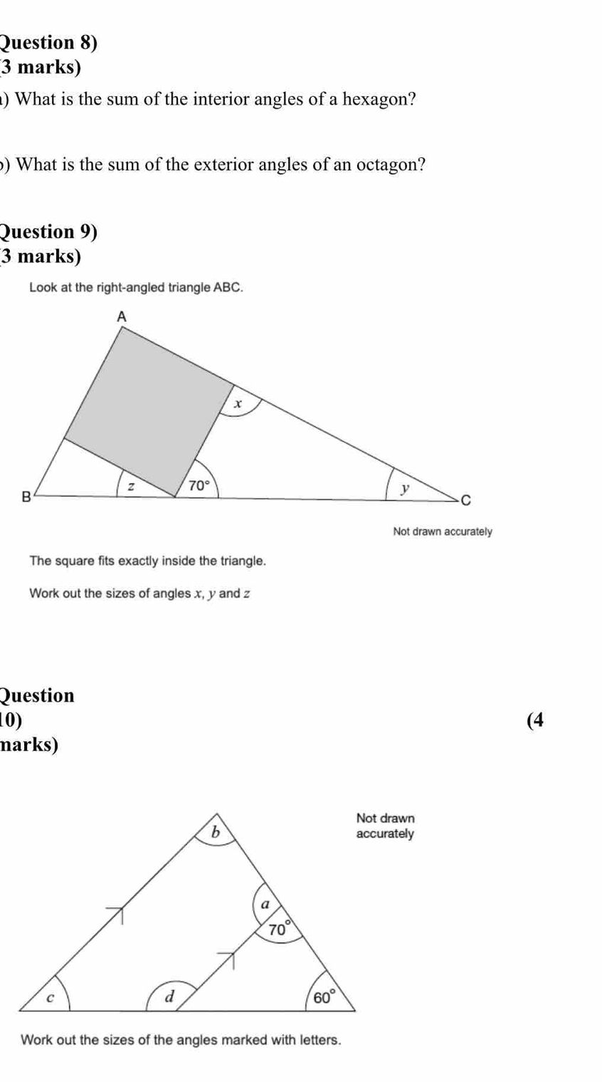 Question 8)
3 marks)
) What is the sum of the interior angles of a hexagon?
) What is the sum of the exterior angles of an octagon?
Question 9)
3 marks)
Look at the right-angled triangle ABC.
Not drawn accurately
The square fits exactly inside the triangle.
Work out the sizes of angles x, y and z
Question
10) (4
marks)
Work out the sizes of the angles marked with letters.