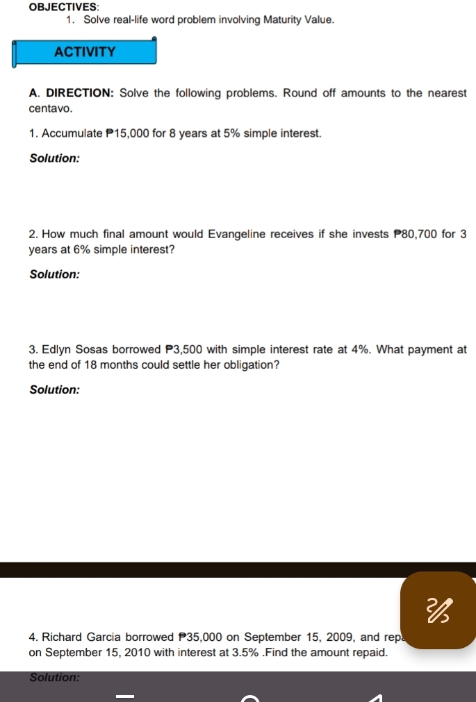 OBJECTIVES: 
1. Solve real-life word problem involving Maturity Value. 
ACTIVITY 
A. DIRECTION: Solve the following problems. Round off amounts to the nearest 
centavo. 
1. Accumulate P15,000 for 8 years at 5% simple interest. 
Solution: 
2. How much final amount would Evangeline receives if she invests P80,700 for 3
years at 6% simple interest? 
Solution: 
3. Edlyn Sosas borrowed P3,500 with simple interest rate at 4%. What payment at 
the end of 18 months could settle her obligation? 
Solution: 

4. Richard Garcia borrowed P35,000 on September 15, 2009, and repa 
on September 15, 2010 with interest at 3.5%.Find the amount repaid. 
Solution: