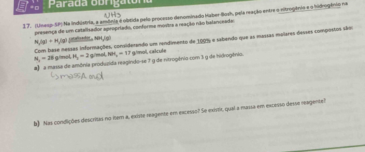 □ Parada obrigaton 
17. (Unesp-SP) Na indústria, a amônia é obtida pelo processo denominado Haber-Bosh, pela reação entre o nitrogênio e o hidrogênio na 
presença de um catalisador apropriado, conforme mostra a reação não balanceada:
N_2(g)+H_2(g) catalisador H_3(g)
Com base nessas informações, considerando um rendimento de 100% e sabendo que as massas moiares desses compostos sãos
N_2-28 g/mol, H_2=2 g/mol, NH_3=17 g/mol, calcule 
a) a massa de amônia produzida reagindo-se 7 g de nitrogênio com 3 g de hidrogênio. 
b) Nas condições descritas no item a, existe reagente em excesso? Se existir, qual a massa em excesso desse reagente?