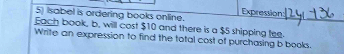 Expression: 
5) Isabel is ordering books online. 
Each book, b, will cost $10 and there is a $5 shipping fee. 
Write an expression to find the total cost of purchasing b books.