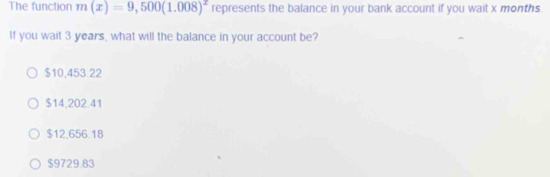 The function m(x)=9,500(1.008)^x represents the balance in your bank account if you wait x months.
If you wait 3 years, what will the balance in your account be?
$10.453.22
$14,202.41
$12,656.18
$9729.83