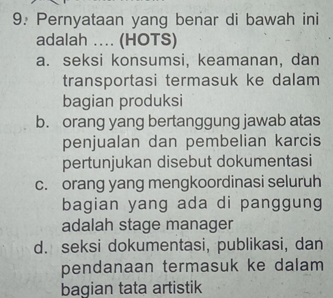 Pernyataan yang benar di bawah ini
adalah .. (HOTS)
a. seksi konsumsi, keamanan, dan
transportasi termasuk ke dalam
bagian produksi
b. orang yang bertanggung jawab atas
penjualan dan pembelian karcis
pertunjukan disebut dokumentasi
c. orang yang mengkoordinasi seluruh
bagian yang ada di panggung
adalah stage manager
d. seksi dokumentasi, publikasi, dan
pendanaan termasuk ke dalam 
bagian tata artistik