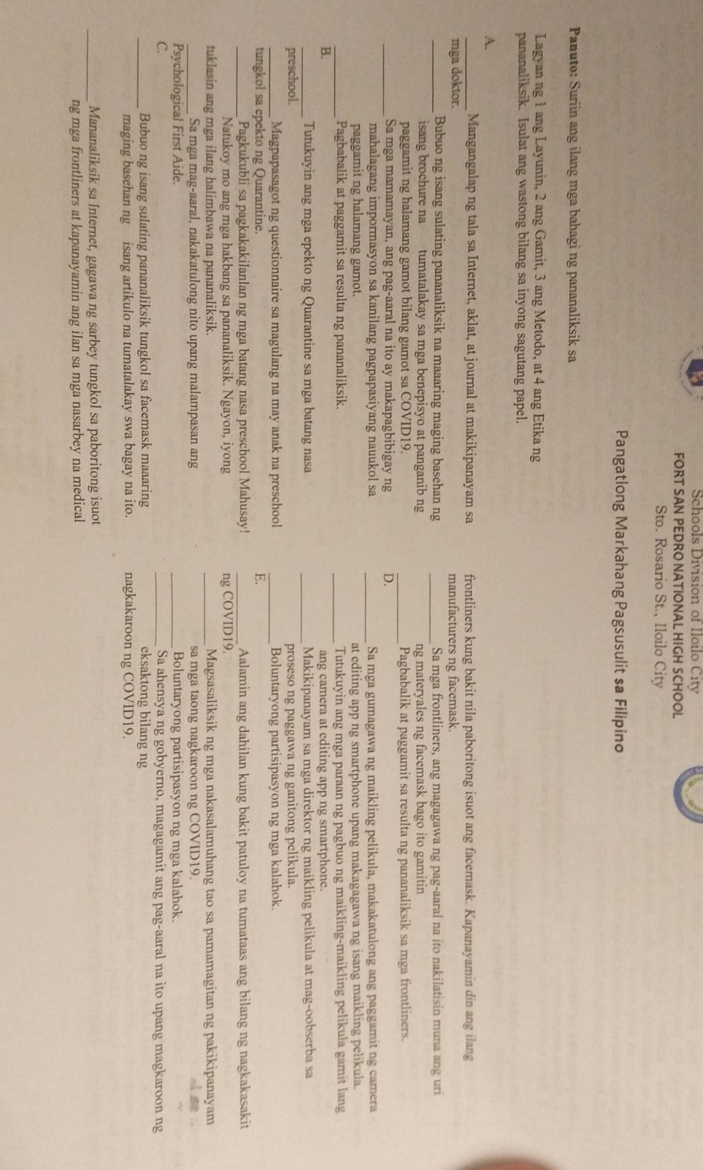 Schools Division of Iloilo City
FORT SAN PEDRO NATIONAL HIGH SCHOOL
Sto. Rosario St., Iloilo City
Pangatlong Markahang Pagsusulit sa Filipino
Panuto: Suriin ang ilang mga bahagi ng pananaliksik sa
Lagyan ng 1 ang Layunin, 2 ang Gamit, 3 ang Metodo, at 4 ang Etika ng
pananaliksik. Isulat ang wastong bilang sa inyong sagutang papel.
A.
_Mangangalap ng tala sa Internet, aklat, at journal at makikipanayam sa frontliners kung bakit nila paboritong isuot ang facemask. Kapanayamin din ang ilang
mga doktor. manufacturers ng facemask.
_Bubuo ng isang sulating pananaliksik na maaaring maging basehan ng _Sa mga frontliners, ang magagawa ng pag-aaral na ito nakilatisin muna ang uri
isang brochure na tumatalakay sa mga benepisyo at panganib ng ng materyales ng facemask bago ito gamitin
paggamit ng halamang gamot bilang gamot sa COVID19. _Pagbabalik at paggamit sa resulta ng pananaliksik sa mga frontliners.
_Sa mga mamamayan, ang pag-aaral na ito ay makapagbibigay ng D.
mahalagang impormasyon sa kanilang pagpapasiyang nauukol sa _Sa mga gumagawa ng maikling pelikula, makakatulong ang paggamit ng camera
paggamit ng halamang gamot. at editing app ng smartphone upang makagagawa ng isang maikling pelikula.
_Pagbabalik at paggamit sa resulta ng pananaliksik. _Tutukuyin ang mga paraan ng pagbuo ng maikling-maikling pelikula gamit lang
B ang camera at editing app ng smartphone.
_Tutukuyin ang mga epekto ng Quarantine sa mga batang nasa _Makikipanayam sa mga direktor ng maikling pelikula at mag-oobserba sa
preschool. proseso ng paggawa ng ganitong pelikula.
_Magpapasagot ng questionnaire sa magulang na may anak na preschool _Boluntaryong partisipasyon ng mga kalahok
tungkol sa epekto ng Quarantine. E.
_Pagkukubli sa pagkakakilanlan ng mga batang nasa preschool Mahusay! _Aalamin ang dahilan kung bakit patuloy na tumataas ang bilang ng nagkakasakit
Natukoy mo ang mga hakbang sa pananaliksik. Ngayon, iyong ng COVID19.
tuklasin ang mga ilang halimbawa na pananaliksik. _Magsasaliksik ng mga nakasalamuhang tao sa pamamagitan ng pakikipanayam
Sa mga mag-aaral, nakakatulong nito upang malampasan ang sa mga taong nagkaroon ng COVID19.
Psychological First Aide. _Boluntaryong partisipasyon ng mga kalahok.
C. _Sa ahensya ng gobyerno, magagamit ang pag-aaral na ito upang magkaroon ng
_Bubuo ng isang sulating pananaliksik tungkol sa facemask maaaring eksaktong bilang ng
maging basehan ng isang artikulo na tumatalakay swa bagay na ito. nagkakaroon ng COVID19.
_Mananaliksik sa Internet, gagawa ng sarbey tungkol sa paboritong isuot
ng mga frontliners at kapanayamin ang ilan sa mga nasarbey na medical