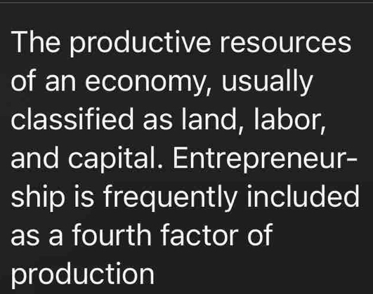 The productive resources 
of an economy, usually 
classified as land, labor, 
and capital. Entrepreneur- 
ship is frequently included 
as a fourth factor of 
production