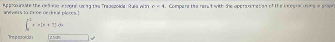 Approximate the definite integral using the Trapezoidal Rule with n=4. Compare the result with the approximation of the integral using a graph 
answers to three decimal places.)
∈t _0^2xln (x+3)dx
Trapezoidal 2 939