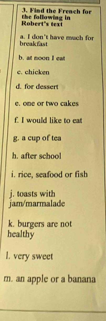 Find the French for 
the following in 
Robert's text 
a. I don't have much for 
breakfast 
b. at noon I eat 
c. chicken 
d. for dessert 
e. one or two cakes 
f. I would like to eat 
g. a cup of tea 
h. after school 
i. rice, seafood or fish 
j. toasts with 
jam/marmalade 
k. burgers are not 
healthy 
l. very sweet 
m. an apple or a banana