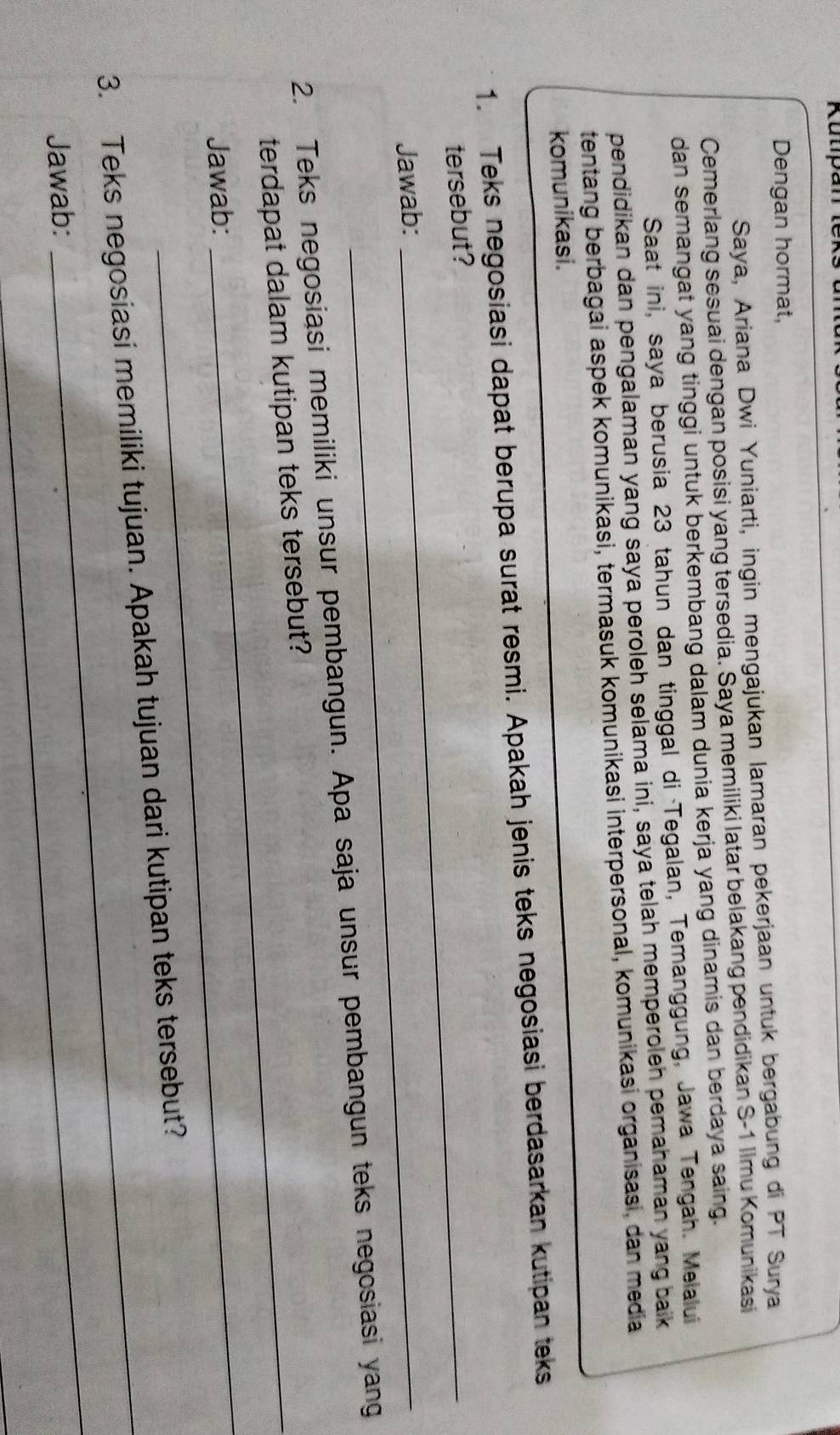 Kulipa 
Dengan hormat, 
Saya, Ariana Dwi Yuniarti, ingin mengajukan lamaran pekerjaan untuk bergabung di PT Surya 
Cemerlang sesuai dengan posisi yang tersedia. Saya memiliki latar belakang pendidikan S- 1 Ilmu Komunikasi 
dan semangat yang tinggi untuk berkembang dalam dunia kerja yang dinamis dan berdaya saing. 
Saat ini, saya berusia 23 tahun dan tinggal di Tegalan, Temanggung, Jawa Tengah. Melalui 
pendidikan dan pengalaman yang saya peroleh selama ini, saya telah memperoleh pemahaman yang baik 
tentang berbagai aspek komunikasi, termasuk komunikasi interpersonal, komunikasi organisasi, dan media 
komunikasi. 
1. Teks negosiasi dapat berupa surat resmi. Apakah jenis teks negosiasi berdasarkan kutipan teks 
tersebut?_ 
Jawab:_ 
2. Teks negosiasi memiliki unsur pembangun. Apa saja unsur pembangun teks negosiasi yang 
terdapat dalam kutipan teks tersebut? 
Jawab: 
_ 
_ 
3. Teks negosiasi memiliki tujuan. Apakah tujuan dari kutipan teks tersebut? 
Jawab: