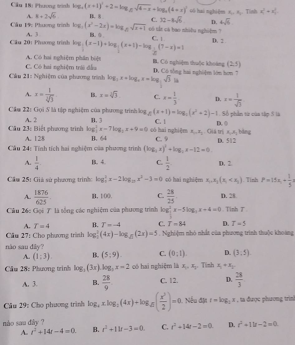 Cầu 18: Phương trình log _4(x+1)^2+2=log _sqrt(2)sqrt(4-x)+log _8(4+x)^3 có hai nghiệm x_1,x_2 Tính x_1^(2+x_2^2.
A. 8+2sqrt 6). B. 8
C. 32-8sqrt(6) D. 4sqrt(6).
* Cầu 19: Phương trình log _2(x^3-2x)=log _sqrt(2)sqrt(x+1) có tất cà bao nhiêu nghiệm ?
A. 3 B. 0 . C. 1
* Câu 20: Phương trình log _ 1/2 (x-1)+log _ 1/2 (x+1)-log _ 1/sqrt(2) (7-x)=1 D. 2 .
A. Có hai nghiệm phân biệt B. Có nghiệm thuộc khoảng (2,5)
C. Có hai nghiệm trái đầu D. Có tổng hai nghiệm lớn hơn 7
* Câu 21: Nghiệm của phương trình log _2x+log _4x=log _ 1/2 sqrt(3)ld
A. x= 1/sqrt[3](3)  B. x=sqrt[3](3)
C. x= 1/3  x= 1/sqrt(3) 
D.
Câu 22: Gọi S là tập nghiệm của phương trình log _sqrt(2)(x+1)=log _2(x^2+2)-1. Số phần từ của tập S là
A. 2 B. 3 C. 1 D. 0
Câu 23: Biết phương trình log _2^(2x-7log _2)x+9=0 có hai nghiệm x_1,x_2 Giả trị x_1x_2 bāng
A. 128 B. 64 C. 9 D. 512
Câu 24: Tính tích hai nghiệm của phương trình (log _2x)^2+log _2x-12=0.
A.  1/4 . B. 4. C.  1/2 . D. 2
Câu 25: Giả sử phương trình: log _5^(2x-2log _25)x^2-3=0 có hai nghiệm x_1,x_2(x_1 . Tinh P=15x_1+ 1/5 x
A.  1876/625 . B. 100. C.  28/25 . D. 28.
Câu 26: Gọi T là tổng các nghiệm của phương trình log _ 1/3 ^2x-5log _3x+4=0. Tinh T.
B.
A. T=4 T=-4 C. T=84 D. T=5
Câu 27: Cho phương trình log _2^(2(4x)-log _sqrt(2))(2x)=5. Nghiệm nhỏ nhất của phương trình thuộc khoảng
nào sau đây?
C.
A. (1;3). (5;9). (0;1). D. (3;5).
B.
Câu 28: Phương trình log _3(3x).log _3x=2 có hai nghiệm là x_1,x_2. Tính x_1+x_2.
A. 3.
B.  28/9 . C. 12. D.  28/3 
Câu 29: Cho phương trình log _4x.log _2(4x)+log _sqrt(2)( x^3/2 )=0. Nếu đặt t=log _2x , ta được phương trình
nào sau đây ? r^2+11t-2=0.
A. t^2+14t-4=0. B. t^2+11t-3=0. C. t^2+14t-2=0. D.