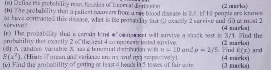 Define the probability mass function of binomial distribution (2 marks) 
(b) The probability that a patient recovers from a rare blood disease is 0.4. If 10 people are known 
to have contracted this disease, what is the probability that (;) exactly 2 survive and (ii) at most 2
survive? (4 marks) 
(c) The probability that a certain kind of component will survive a shock test is 3/4. Find the 
probability that exactly 2 of the next 4 components tested survive. (2 marks) 
(d) A random variable X has a binomial distribution with n=10 and p=2/5 , Find E(x) and
E(x^2). (Hint: if mean and variance are np and npq respectively) (4 marks) 
(e) Find the probability of getting at least 4 heads in 5 tosses of fair coin (3 marks)