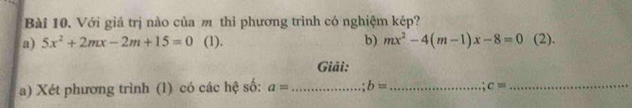 Với giá trị nào của m thì phương trình có nghiệm kép? 
a) 5x^2+2mx-2m+15=0 (1). b) mx^2-4(m-1)x-8=0 (2). 
Giải: 
a) Xét phương trình (1) có các hệ số: a= _ b= _.: c= _