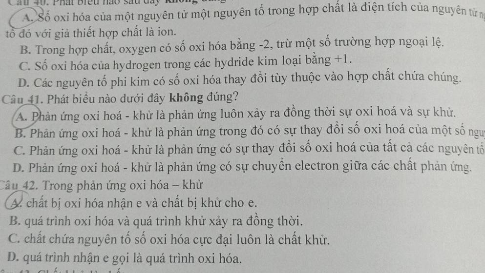 Cầu 40. Phất breu no sau đay k
A. Số oxi hóa của một nguyên tử một nguyên tố trong hợp chất là điện tích của nguyên từ m
tổ đó với giả thiết hợp chất là ion.
B. Trong hợp chất, oxygen có số oxi hóa bằng -2, trừ một số trường hợp ngoại lệ.
C. Số oxi hóa của hydrogen trong các hydride kim loại bằng +1.
D. Các nguyên tố phi kim có số oxi hóa thay đổi tùy thuộc vào hợp chất chứa chúng.
Câu 41. Phát biểu nào dưới đây không đúng?
A. Phản ứng oxi hoá - khử là phản ứng luôn xảy ra đồng thời sự oxi hoá và sự khử.
B. Phản ứng oxi hoá - khử là phản ứng trong đó có sự thay đổi số oxi hoá của một số nguư
C. Phản ứng oxi hoá - khử là phản ứng có sự thay đổi số oxi hoá của tất cả các nguyên tổ
D. Phản ứng oxi hoá - khử là phản ứng có sự chuyển electron giữa các chất phản ứng.
Câu 42. Trong phản ứng oxi hóa - khử
A chất bị oxi hóa nhận e và chất bị khử cho e.
B. quá trình oxi hóa và quá trình khử xảy ra đồng thời.
C. chất chứa nguyên tố số oxi hóa cực đại luôn là chất khử.
D. quá trình nhận e gọi là quá trình oxi hóa.