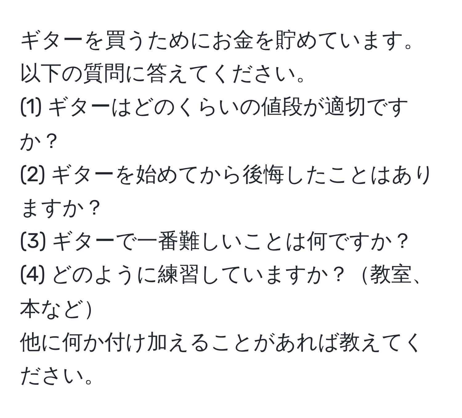 ギターを買うためにお金を貯めています。以下の質問に答えてください。  
(1) ギターはどのくらいの値段が適切ですか？  
(2) ギターを始めてから後悔したことはありますか？  
(3) ギターで一番難しいことは何ですか？  
(4) どのように練習していますか？教室、本など  
他に何か付け加えることがあれば教えてください。