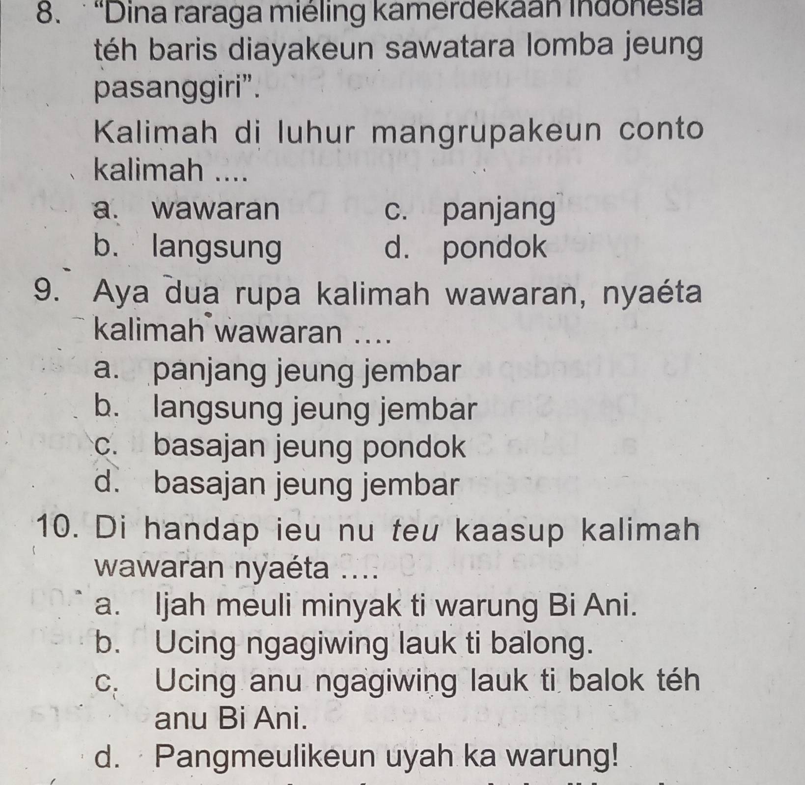 'Dina raraga miéling kamerdekaan Indonesia
téh baris diayakeun sawatara lomba jeung
pasanggiri”.
Kalimah di luhur mangrupakeun conto
kalimah ....
a. wawaran c. panjang
b. langsung d. pondok
9. Aya dua rupa kalimah wawaran, nyaéta
kalimah wawaran ....
a. panjang jeung jembar
b. langsung jeung jembar
c. basajan jeung pondok
d. basajan jeung jembar
10. Di handap ieu nu teu kaasup kalimah
wawaran nyaéta ....
a. Ijah meuli minyak ti warung Bi Ani.
b. Ucing ngagiwing lauk ti balong.
c. Ucing anu ngagiwing lauk ti balok téh
anu Bi Ani.
d. Pangmeulikeun uyah ka warung!