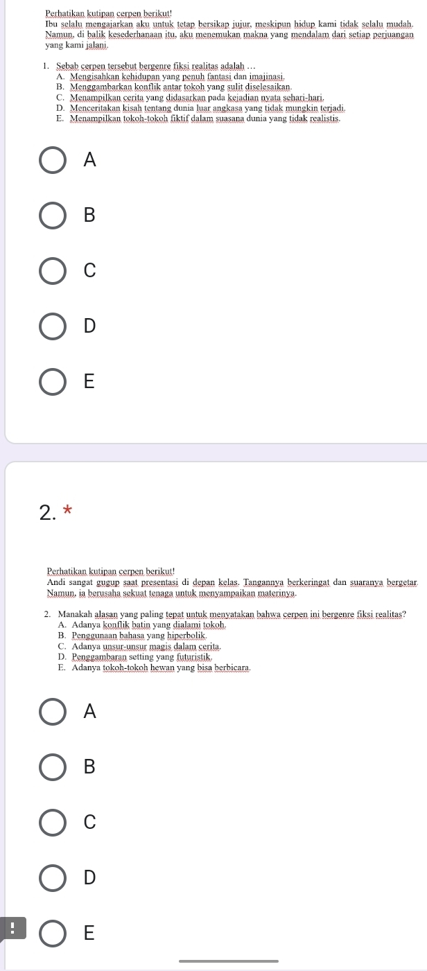 Perhatikan kutipan cerpen berikut!
Ibu selalu mengajarkan aku untuk tetap bersikap jujur, meskipun hidup kami tidak selalu mudah
Namun, di balik kesederhanaan itu, aku menemukan makna yang mendalam dari setiap perjuangan
yang kami jalani.
1. Sebab cerpen tersebut bergenre fiksi realitas adalah .
A. Mengisahkan kehidupan yang penuh fantasi dan imajinasi.
B. Menggambarkan konflik antar tokoh yang sulit diselesaikan
C. Menampilkan cerita yang didasarkan pada kejadian nyata sehari-hari.
D. Menceritakan kisah tentang dunia luar angkasa yang tidak mungkin terjadi
E. Menampilkan tokoh-tokoh fiktif dalam suasana dunia yang tidak realistis.
A
B
C
D
E
2. *
Perhatikan kutipan cerpen berikut!
Andi sangat gugup saat presentasi di depan kelas. Tangannya berkeringat dan suaranya bergetar.
Namun, ia berusaha sekuat tenaga untuk menyampaikan materinya
2. Manakah alasan yang paling tepat untuk menyatakan bahwa cerpen ini bergenre fiksi realitas?
A. Adanya konflik batin yang dialami tokoh.
B. Penggunaan bahasa yang hiperbolik.
C. Adanya unsur-unsur magis dalam cerita
D. Penggambaran setting yang futuristik.
E. Adanya tokoh-tokoh hewan yang bisa berbicara.
A
B
C
D
! E
_