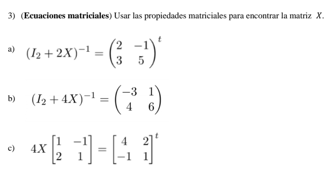 (Ecuaciones matriciales) Usar las propiedades matriciales para encontrar la matriz X.
a) (I_2+2X)^-1=beginpmatrix 2&-1 3&5end(pmatrix)^t
b) (I_2+4X)^-1=beginpmatrix -3&1 4&6endpmatrix
c) 4Xbeginbmatrix 1&-1 2&1endbmatrix =beginbmatrix 4&2 -1&1end(bmatrix)^t