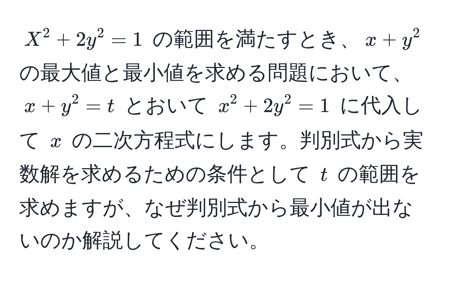 $X^2 + 2y^2 = 1$ の範囲を満たすとき、$x + y^2$ の最大値と最小値を求める問題において、$x + y^2 = t$ とおいて $x^2 + 2y^2 = 1$ に代入して $x$ の二次方程式にします。判別式から実数解を求めるための条件として $t$ の範囲を求めますが、なぜ判別式から最小値が出ないのか解説してください。