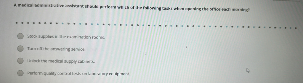 A medical administrative assistant should perform which of the following tasks when opening the office each morning?
Stock supplies in the examination rooms.
Turn off the answering service.
Unlock the medical supply cabinets.
Perform quality control tests on laboratory equipment.