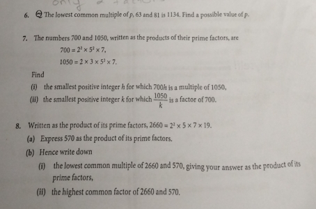 The lowest common multiple of p, 63 and 81 is 1134. Find a possible value of p. 
7. The numbers 700 and 1050, written as the products of their prime factors, are
700=2^2* 5^2* 7,
1050=2* 3* 5^2* 7. 
Find 
(i) the smallest positive integer h for which 700h is a multiple of 1050, 
(ii) the smallest positive integer k for which  1050/k  is a factor of 700. 
8. Written as the product of its prime factors, 2660=2^2* 5* 7* 19. 
(a) Express 570 as the product of its prime factors. 
(b) Hence write down 
(i) the lowest common multiple of 2660 and 570, giving your answer as the product of its 
prime factors, 
(ii) the highest common factor of 2660 and 570.