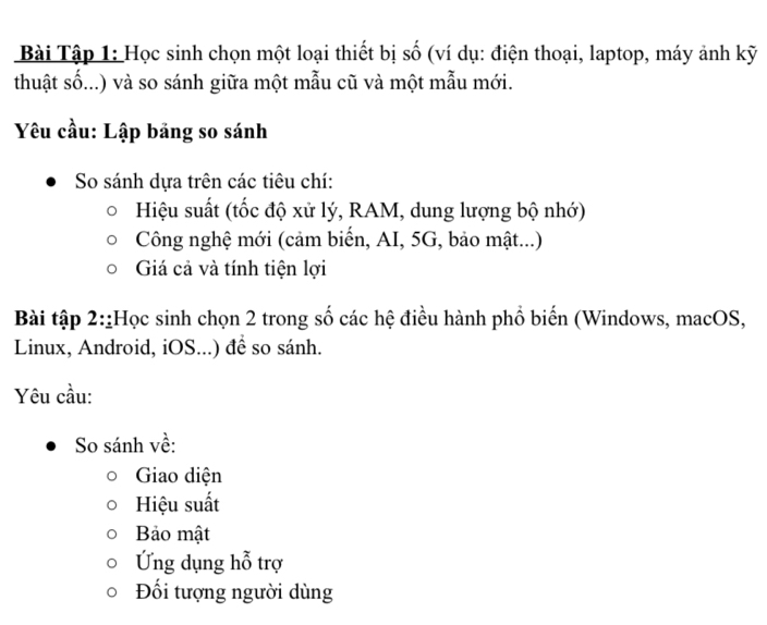 Bài Tập 1: Học sinh chọn một loại thiết bị số (ví dụ: điện thoại, laptop, máy ảnh kỹ 
thuật số...) và so sánh giữa một mẫu cũ và một mẫu mới. 
Yêu cầu: Lập bảng so sánh 
So sánh dựa trên các tiêu chí: 
Hiệu suất (tốc độ xử lý, RAM, dung lượng bộ nhớ) 
Công nghệ mới (cảm biến, AI, 5G, bảo mật...) 
Giá cả và tính tiện lợi 
Bài tập 2::Học sinh chọn 2 trong số các hệ điều hành phổ biến (Windows, macOS, 
Linux, Android, iOS...) để so sánh. 
Yêu cầu: 
So sánh về: 
Giao diện 
Hiệu suất 
Bảo mật 
Ứng dụng hỗ trợ 
Đối tượng người dùng